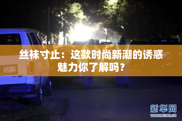 丝袜寸止：这款时尚新潮的诱惑魅力你了解吗？