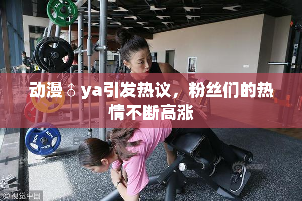 动漫♂ya引发热议，粉丝们的热情不断高涨