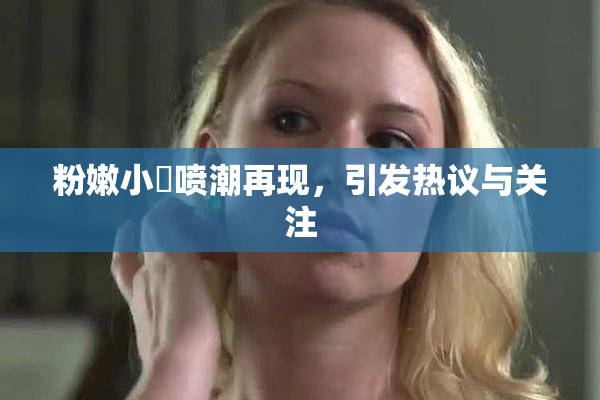 粉嫩小泬喷潮再现，引发热议与关注