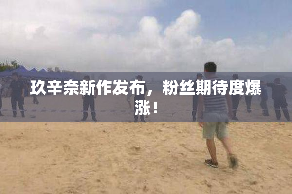 玖辛奈新作发布，粉丝期待度爆涨！