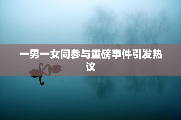 一男一女同参与重磅事件引发热议