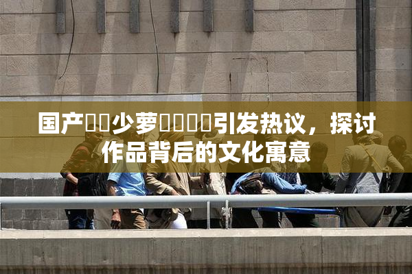 国产❌‌少萝❌‌❌‌引发热议，探讨作品背后的文化寓意