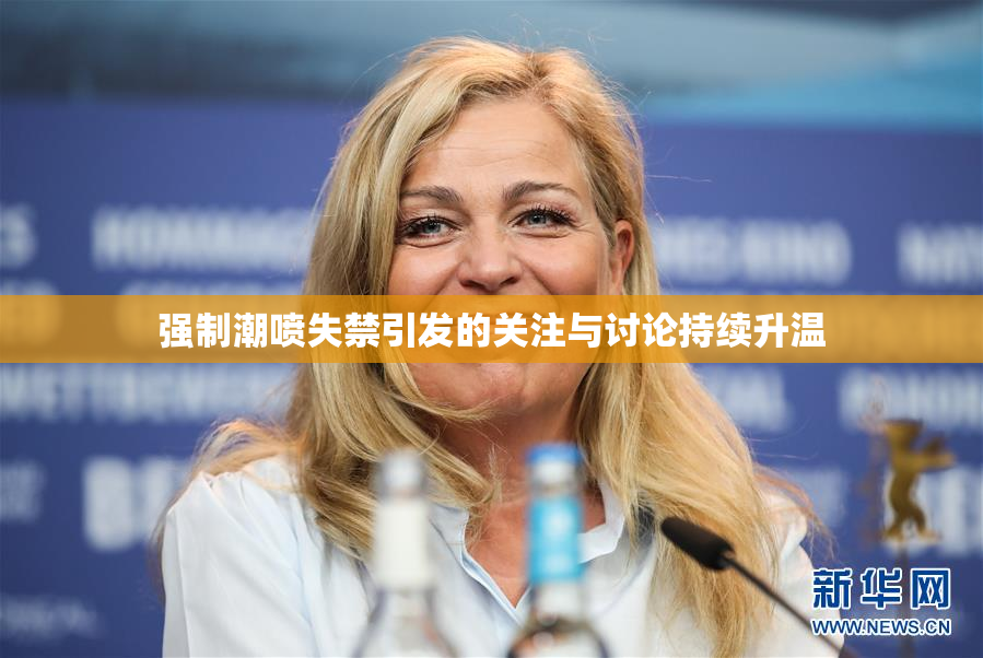 强制潮喷失禁引发的关注与讨论持续升温