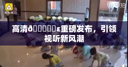 高清🔞❌‌ε重磅发布，引领视听新风潮