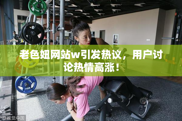 老色妞网站w引发热议，用户讨论热情高涨！