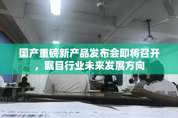 国产重磅新产品发布会即将召开，瞩目行业未来发展方向