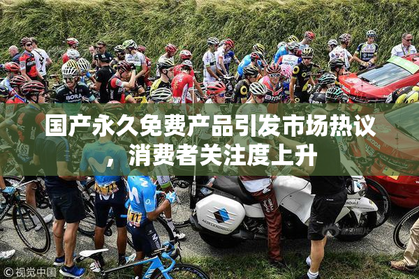 国产永久免费产品引发市场热议，消费者关注度上升