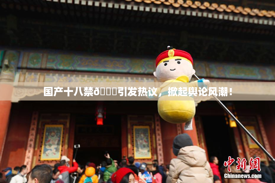 国产十八禁🔞引发热议，掀起舆论风潮！