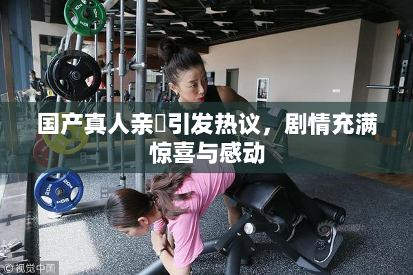 国产真人亲妺引发热议，剧情充满惊喜与感动