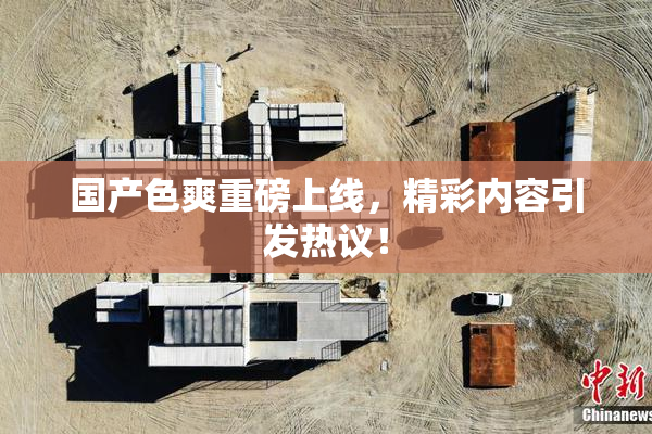 国产色爽重磅上线，精彩内容引发热议！