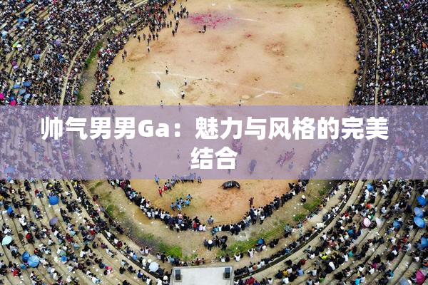 帅气男男Ga：魅力与风格的完美结合