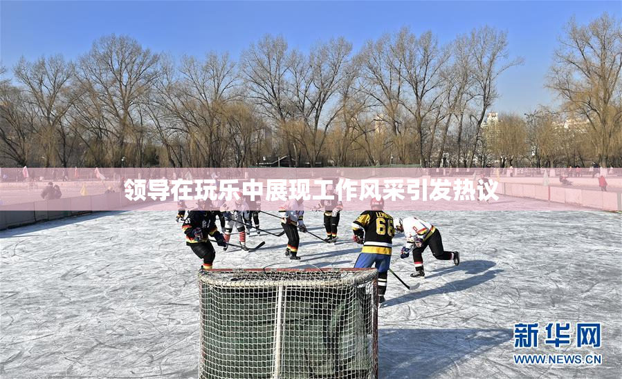 领导在玩乐中展现工作风采引发热议