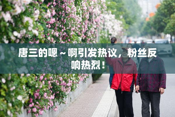 唐三的嗯～啊引发热议，粉丝反响热烈！