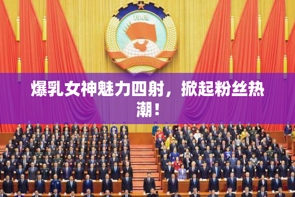 爆乳女神魅力四射，掀起粉丝热潮！