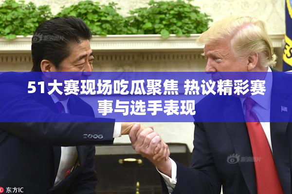 51大赛现场吃瓜聚焦 热议精彩赛事与选手表现