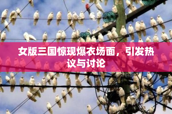 女版三国惊现爆衣场面，引发热议与讨论