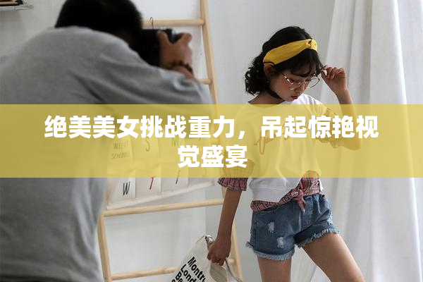绝美美女挑战重力，吊起惊艳视觉盛宴