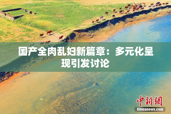 国产全肉乱妇新篇章：多元化呈现引发讨论