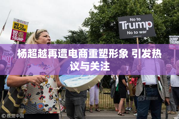 杨超越再遭电商重塑形象 引发热议与关注