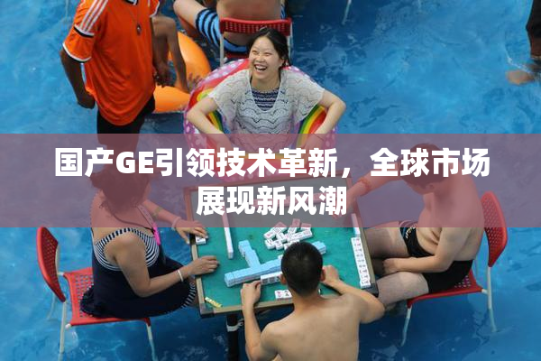 国产GE引领技术革新，全球市场展现新风潮