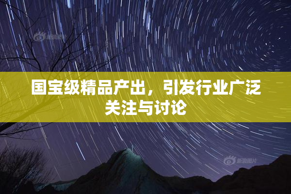 国宝级精品产出，引发行业广泛关注与讨论