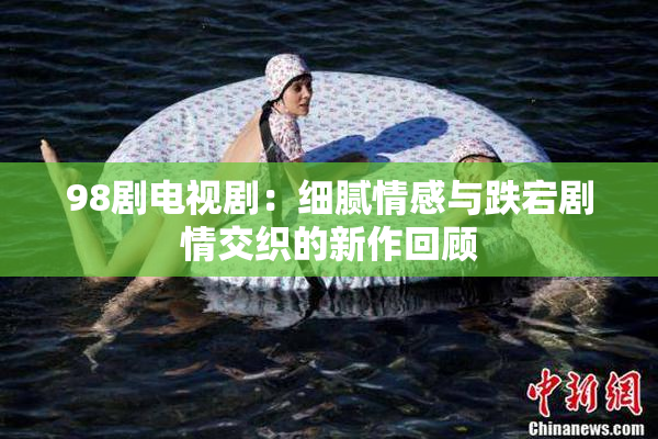 98剧电视剧：细腻情感与跌宕剧情交织的新作回顾