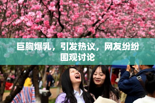 巨胸爆乳，引发热议，网友纷纷围观讨论