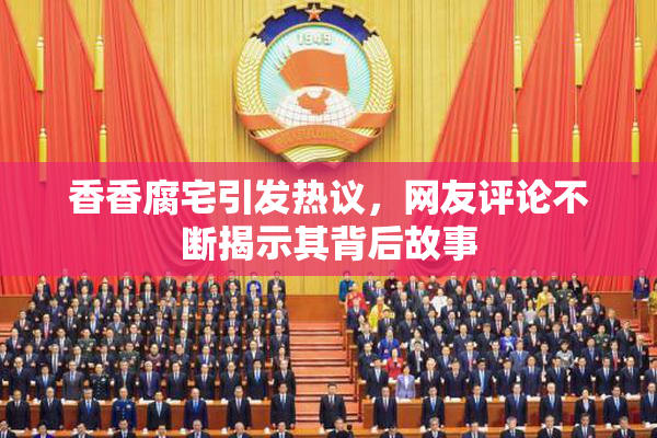 香香腐宅引发热议，网友评论不断揭示其背后故事