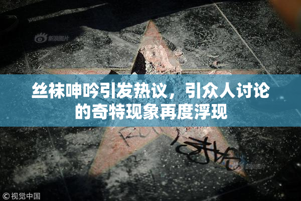 丝袜呻吟引发热议，引众人讨论的奇特现象再度浮现