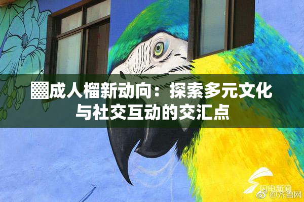 ▓成人榴新动向：探索多元文化与社交互动的交汇点