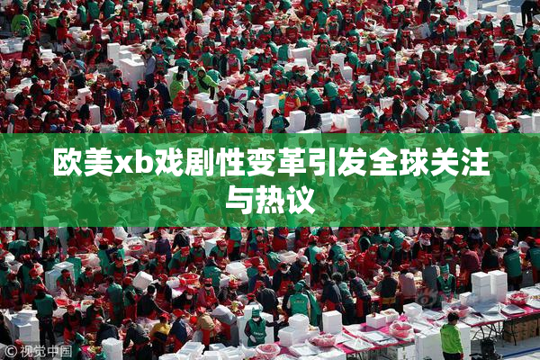 欧美xb戏剧性变革引发全球关注与热议