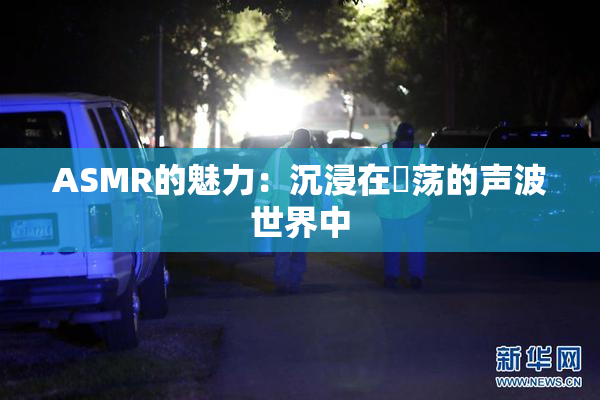 ASMR的魅力：沉浸在婬荡的声波世界中