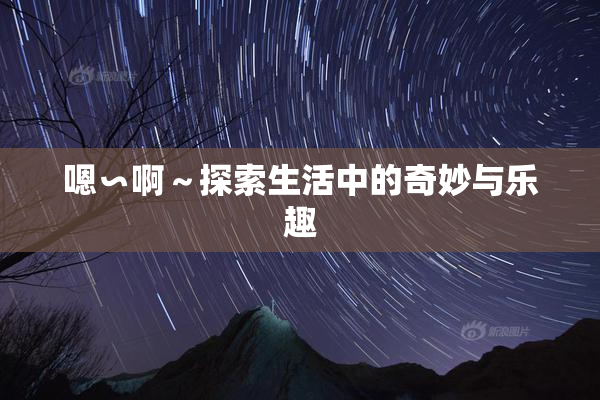 嗯∽啊～探索生活中的奇妙与乐趣