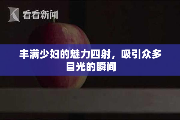 丰满少妇的魅力四射，吸引众多目光的瞬间
