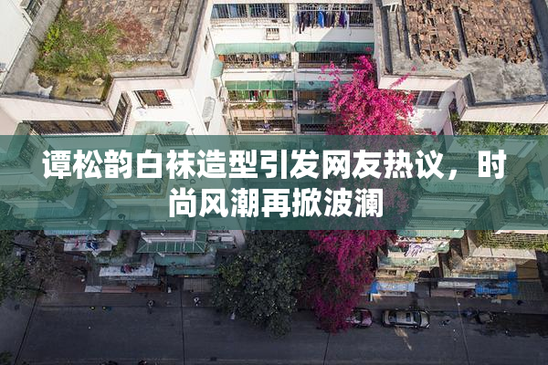 谭松韵白袜造型引发网友热议，时尚风潮再掀波澜