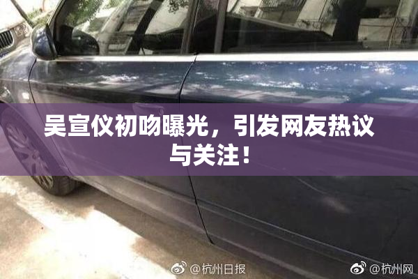 吴宣仪初吻曝光，引发网友热议与关注！