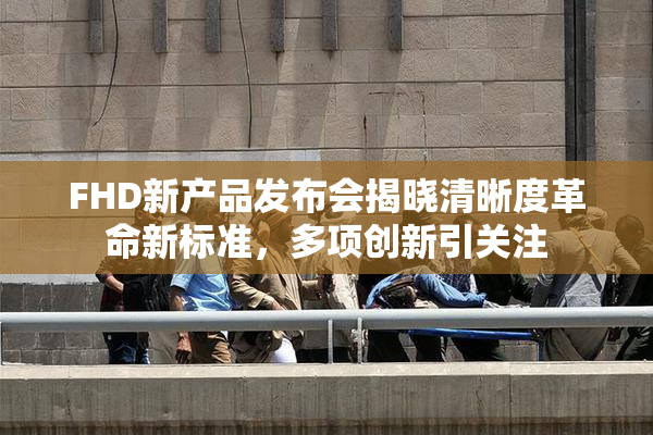 FHD新产品发布会揭晓清晰度革命新标准，多项创新引关注