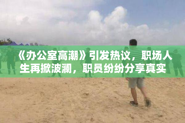 《办公室高潮》引发热议，职场人生再掀波澜，职员纷纷分享真实感受。