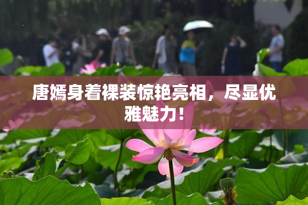 唐嫣身着裸装惊艳亮相，尽显优雅魅力！