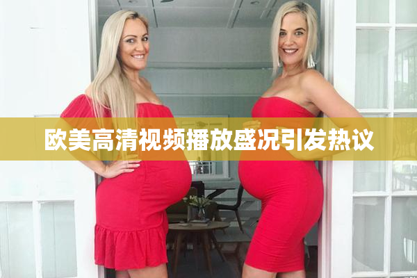 欧美高清视频播放盛况引发热议