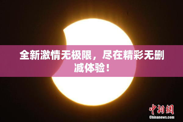 全新激情无极限，尽在精彩无删减体验！