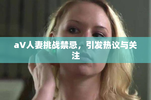 aV人妻挑战禁忌，引发热议与关注