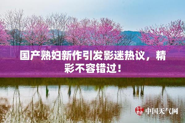 国产熟妇新作引发影迷热议，精彩不容错过！