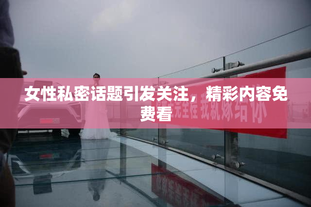 女性私密话题引发关注，精彩内容免费看