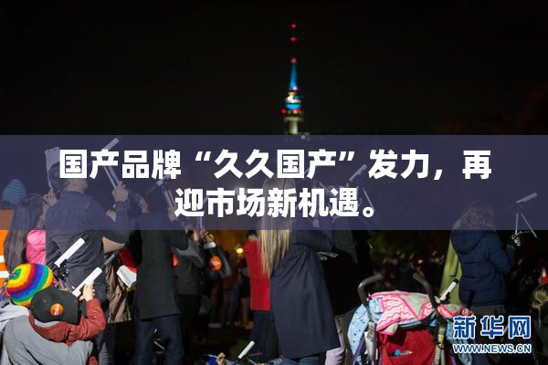 国产品牌“久久国产”发力，再迎市场新机遇。