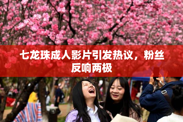 七龙珠成人影片引发热议，粉丝反响两极