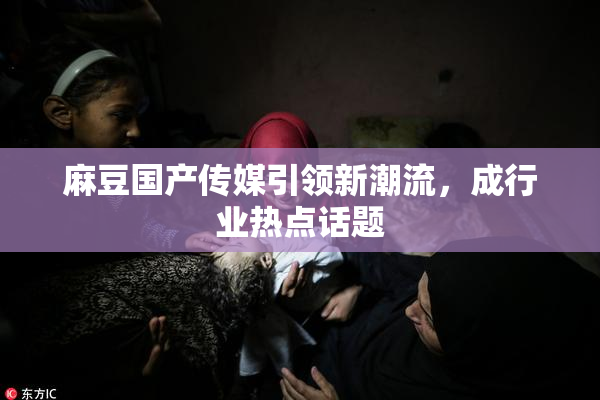 麻豆国产传媒引领新潮流，成行业热点话题