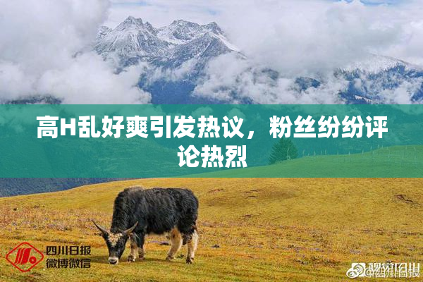 高H乱好爽引发热议，粉丝纷纷评论热烈
