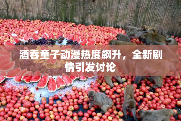 酒吞童子动漫热度飙升，全新剧情引发讨论