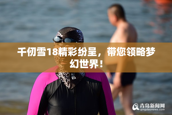 千仞雪18精彩纷呈，带您领略梦幻世界！